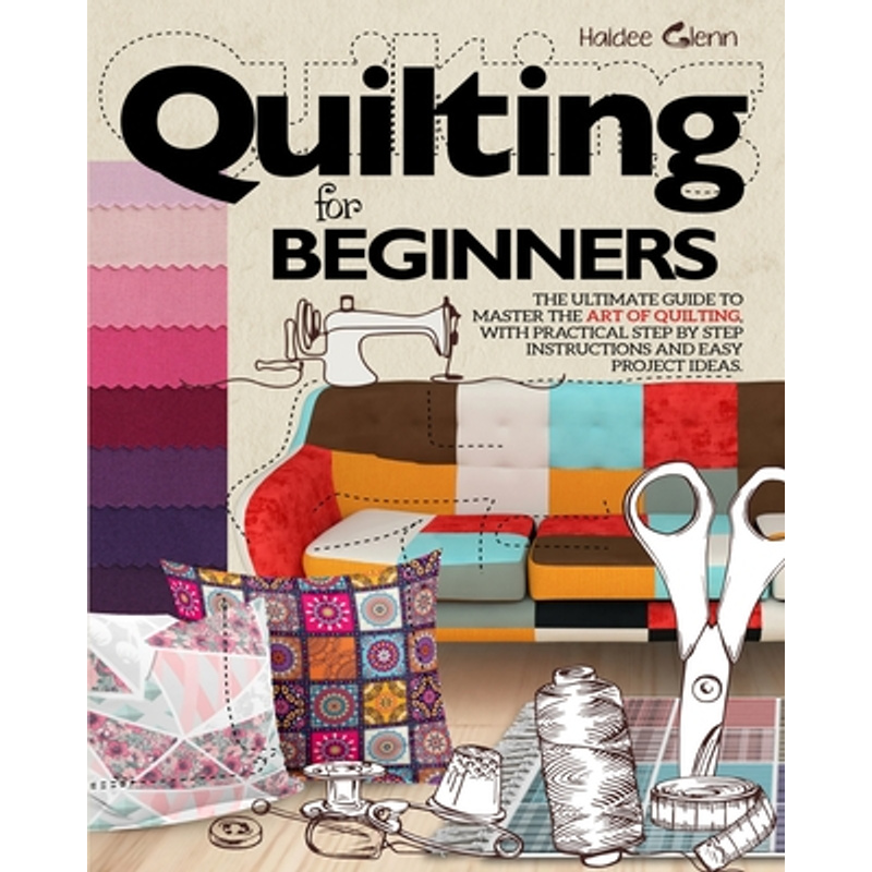 Quilting For Beginners: The Ultimate Guide To Master The Art Of Quilting, With Practical Step-by-step Instructions And Easy Project Ideas -- Haidee Glenn - Paperback